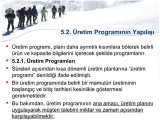 5.2. Üretim Programının Yapılışı
 Üretim programı, planı daha ayrıntılı kısımlara bölerek belirli
ürün ve kapasite bilgilerini içerecek şekilde programlanır.
 5.2.1. Üretim Programları
 Süreleri açısından kısa dönemli üretim planlarına “üretim
programı” denildiği ifade edilmişti.
 Bir üretim programında belirli bir mamulün üretiminin
başlangıç ve bitiş tarihleri kesinlikle göstermesi
gerekmektedir.
 Bu bakımdan, üretim programının ana amacı, üretim planını
uygulayarak müşteri talebini miktar ve zaman açısından
karşılayabilmektir.
 