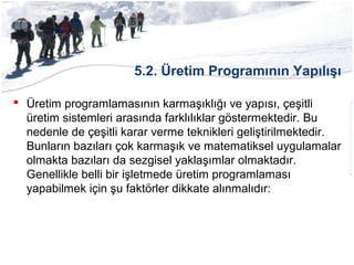 5.2. Üretim Programının Yapılışı
 Üretim programlamasının karmaşıklığı ve yapısı, çeşitli
üretim sistemleri arasında farklılıklar göstermektedir. Bu
nedenle de çeşitli karar verme teknikleri geliştirilmektedir.
Bunların bazıları çok karmaşık ve matematiksel uygulamalar
olmakta bazıları da sezgisel yaklaşımlar olmaktadır.
Genellikle belli bir işletmede üretim programlaması
yapabilmek için şu faktörler dikkate alınmalıdır:
 