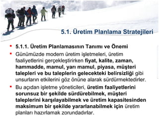 5.1. Üretim Planlama Stratejileri
 5.1.1. Üretim Planlamasının Tanımı ve Önemi
 Günümüzde modern üretim işletmeleri, üretim
faaliyetlerini gerçekleştirirken fiyat, kalite, zaman,
hammadde, mamul, yarı mamul, piyasa, müşteri
talepleri ve bu taleplerin gelecekteki belirsizliği gibi
unsurların etkilerini göz önüne alarak sürdürmektedirler.
 Bu açıdan işletme yöneticileri, üretim faaliyetlerini
sorunsuz bir şekilde sürdürebilmek, müşteri
taleplerini karşılayabilmek ve üretim kapasitesinden
maksimum bir şekilde yararlanabilmek için üretim
planları hazırlamak zorundadırlar.
 