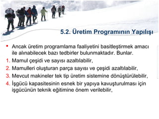 5.2. Üretim Programının Yapılışı
 Ancak üretim programlama faaliyetini basitleştirmek amacı
ile alınabilecek bazı tedbirler bulunmaktadır. Bunlar.
1. Mamul çeşidi ve sayısı azaltılabilir,
2. Mamulleri oluşturan parça sayısı ve çeşidi azaltılabilir,
3. Mevcut makineler tek tip üretim sistemine dönüştürülebilir,
4. İşgücü kapasitesinin esnek bir yapıya kavuşturulması için
işgücünün teknik eğitimine önem verilebilir,
 