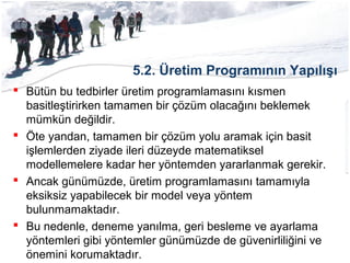 5.2. Üretim Programının Yapılışı
 Bütün bu tedbirler üretim programlamasını kısmen
basitleştirirken tamamen bir çözüm olacağını beklemek
mümkün değildir.
 Öte yandan, tamamen bir çözüm yolu aramak için basit
işlemlerden ziyade ileri düzeyde matematiksel
modellemelere kadar her yöntemden yararlanmak gerekir.
 Ancak günümüzde, üretim programlamasını tamamıyla
eksiksiz yapabilecek bir model veya yöntem
bulunmamaktadır.
 Bu nedenle, deneme yanılma, geri besleme ve ayarlama
yöntemleri gibi yöntemler günümüzde de güvenirliliğini ve
önemini korumaktadır.
 