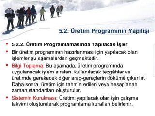 5.2. Üretim Programının Yapılışı
 5.2.2. Üretim Programlamasında Yapılacak İşler
 Bir üretim programının hazırlanması için yapılacak olan
işlemler şu aşamalardan geçmektedir.
 Bilgi Toplama: Bu aşamada, üretim programında
uygulanacak işlem sıraları, kullanılacak tezgâhlar ve
üretimde gerekecek diğer araç-gereçlerin dökümü çıkarılır.
Daha sonra, üretim için tahmin edilen veya hesaplanan
zaman standartları oluşturulur.
 Sistemin Kurulması: Üretimi yapılacak olan işin çalışma
takvimi oluşturularak programlama kuralları belirlenir.
 