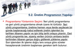 5.2. Üretim Programının Yapılışı
 Programlama Yönteminin Seçimi: İleri yönlü programlama
ve geri yönlü programlama olmak üzere iki türlüdür. İleri
yönlü programlama; üretime hemen veya ilerde seçilecek bir
günde başlanacağı kabul edilerek üretim işlemleri bu
tarihten itibaren yapılır ve işin bitiş tarihi ortaya çıkarılır. Geri
yönlü programla ise, sipariş verilen ürünün ambara teslim
tarihinden itibaren geriye doğru gidilerek yükleme yapılır.
Son işlemden ilk işleme doğru ters sıraya göre süreler
hesaplanarak üretimin başlaması gereken tarih bulunur.
 