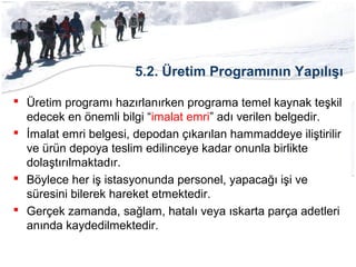 5.2. Üretim Programının Yapılışı
 Üretim programı hazırlanırken programa temel kaynak teşkil
edecek en önemli bilgi “imalat emri” adı verilen belgedir.
 İmalat emri belgesi, depodan çıkarılan hammaddeye iliştirilir
ve ürün depoya teslim edilinceye kadar onunla birlikte
dolaştırılmaktadır.
 Böylece her iş istasyonunda personel, yapacağı işi ve
süresini bilerek hareket etmektedir.
 Gerçek zamanda, sağlam, hatalı veya ıskarta parça adetleri
anında kaydedilmektedir.
 