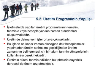 5.2. Üretim Programının Yapılışı
 İşletmelerde yapılan üretim programlarının temelini,
tahminle veya hesapla yapılan zaman standartları
oluşturmaktadır.
 Üretimde daima yeni işler ortaya çıkmaktadır.
 Bu işlerin ne kadar zaman alacağına dair hesaplamalar
yapılmadan üretim safhasına geçildiğinden üretim
zamanının belirlenmesi için bir takım tahmin yöntemlerinin
kullanılması gerekmektedir.
 Üretimin süresi tahmin edilirken bu tahminin duyarlılık
derecesi de önem arz etmektedir.
 