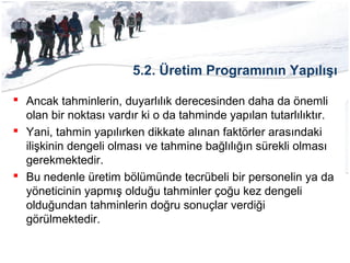 5.2. Üretim Programının Yapılışı
 Ancak tahminlerin, duyarlılık derecesinden daha da önemli
olan bir noktası vardır ki o da tahminde yapılan tutarlılıktır.
 Yani, tahmin yapılırken dikkate alınan faktörler arasındaki
ilişkinin dengeli olması ve tahmine bağlılığın sürekli olması
gerekmektedir.
 Bu nedenle üretim bölümünde tecrübeli bir personelin ya da
yöneticinin yapmış olduğu tahminler çoğu kez dengeli
olduğundan tahminlerin doğru sonuçlar verdiği
görülmektedir.
 