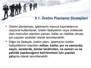 5.1. Üretim Planlama Stratejileri
 Üretim planlaması, işletmenin mevcut kaynaklarının
rasyonel kullanılarak, üretim faaliyetinin veya üretilecek
olan mamulün istenilen zaman, kalite ve nitelikte olması
için yapılan analizler olarak tanımlanabilir.
 Diğer bir ifadeyle, üretim planı, işletmenin üretim
faaliyetlerinin istenilen miktar, kalite, yer ve zamanda;
neyin, nerelerde, kimler tarafından, ne zaman ve ne
şekilde yapılacağının belirlenmesi için yapılan
çalışma olarak tanımlanabilir.
 