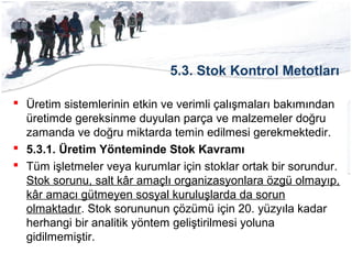 5.3. Stok Kontrol Metotları
 Üretim sistemlerinin etkin ve verimli çalışmaları bakımından
üretimde gereksinme duyulan parça ve malzemeler doğru
zamanda ve doğru miktarda temin edilmesi gerekmektedir.
 5.3.1. Üretim Yönteminde Stok Kavramı
 Tüm işletmeler veya kurumlar için stoklar ortak bir sorundur.
Stok sorunu, salt kâr amaçlı organizasyonlara özgü olmayıp,
kâr amacı gütmeyen sosyal kuruluşlarda da sorun
olmaktadır. Stok sorununun çözümü için 20. yüzyıla kadar
herhangi bir analitik yöntem geliştirilmesi yoluna
gidilmemiştir.
 