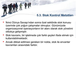 5.3. Stok Kontrol Metotları
 İkinci Dünya Savaşı’ndan sonra özel sektörde stok konusu
üzerinde çok yoğun çalışmalar olmuştur. Günümüzde
organizasyonel operasyonların bir alanı olarak stok yönetimi
oldukça gelişmiştir.
 Stok kavramı, bir işletmede çok farklı şeyleri ifade etmek için
kullanılabilmektedir.
 Ancak dikkat edilmesi gereken bir nokta, stok ile envanter
kavramları arasındaki farktır.
 