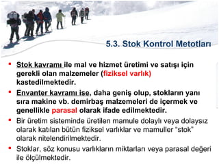 5.3. Stok Kontrol Metotları
 Stok kavramı ile mal ve hizmet üretimi ve satışı için
gerekli olan malzemeler (fiziksel varlık)
kastedilmektedir.
 Envanter kavramı ise, daha geniş olup, stokların yanı
sıra makine vb. demirbaş malzemeleri de içermek ve
genellikle parasal olarak ifade edilmektedir.
 Bir üretim sisteminde üretilen mamule dolaylı veya dolaysız
olarak katılan bütün fiziksel varlıklar ve mamuller “stok”
olarak nitelendirilmektedir.
 Stoklar, söz konusu varlıkların miktarları veya parasal değeri
ile ölçülmektedir.
 