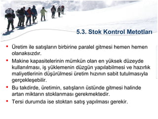 5.3. Stok Kontrol Metotları
 Üretim ile satışların birbirine paralel gitmesi hemen hemen
olanaksızdır.
 Makine kapasitelerinin mümkün olan en yüksek düzeyde
kullanılması, iş yüklemenin düzgün yapılabilmesi ve hazırlık
maliyetlerinin düşürülmesi üretim hızının sabit tutulmasıyla
gerçekleşebilir.
 Bu takdirde, üretimin, satışların üstünde gitmesi halinde
artan miktarın stoklanması gerekmektedir.
 Tersi durumda ise stoktan satış yapılması gerekir.
 