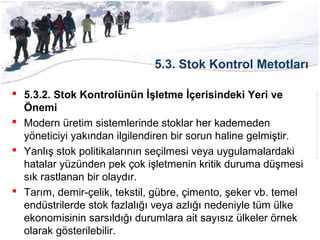 5.3. Stok Kontrol Metotları
 5.3.2. Stok Kontrolünün İşletme İçerisindeki Yeri ve
Önemi
 Modern üretim sistemlerinde stoklar her kademeden
yöneticiyi yakından ilgilendiren bir sorun haline gelmiştir.
 Yanlış stok politikalarının seçilmesi veya uygulamalardaki
hatalar yüzünden pek çok işletmenin kritik duruma düşmesi
sık rastlanan bir olaydır.
 Tarım, demir-çelik, tekstil, gübre, çimento, şeker vb. temel
endüstrilerde stok fazlalığı veya azlığı nedeniyle tüm ülke
ekonomisinin sarsıldığı durumlara ait sayısız ülkeler örnek
olarak gösterilebilir.
 