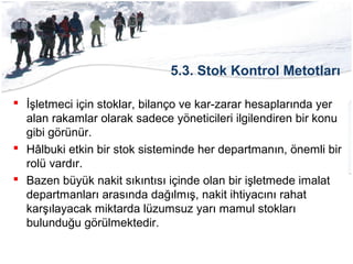 5.3. Stok Kontrol Metotları
 İşletmeci için stoklar, bilanço ve kar-zarar hesaplarında yer
alan rakamlar olarak sadece yöneticileri ilgilendiren bir konu
gibi görünür.
 Hâlbuki etkin bir stok sisteminde her departmanın, önemli bir
rolü vardır.
 Bazen büyük nakit sıkıntısı içinde olan bir işletmede imalat
departmanları arasında dağılmış, nakit ihtiyacını rahat
karşılayacak miktarda lüzumsuz yarı mamul stokları
bulunduğu görülmektedir.
 