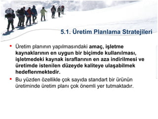 5.1. Üretim Planlama Stratejileri
 Üretim planının yapılmasındaki amaç, işletme
kaynaklarının en uygun bir biçimde kullanılması,
işletmedeki kaynak israflarının en aza indirilmesi ve
üretimde istenilen düzeyde kaliteye ulaşabilmek
hedeflenmektedir.
 Bu yüzden özellikle çok sayıda standart bir ürünün
üretiminde üretim planı çok önemli yer tutmaktadır.
 