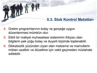 5.3. Stok Kontrol Metotları
4. Üretim programlarının kolay ve gerçeğe uygun
düzenlenmesi mümkün olur.
5. Etkili bir maliyet muhasebesi sisteminin ihtiyacı olan
bilgilerin pek çoğu kolay ve duyarlı biçimde toplanabilir.
6. Dikkatsizlik yüzünden ziyan olan malzeme ve mamullerin
miktarı azaltılır ve düzeltme için vakit geçmeden müdahale
edilebilir.
 