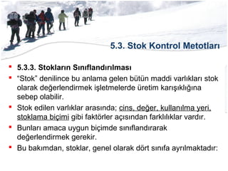 5.3. Stok Kontrol Metotları
 5.3.3. Stokların Sınıflandırılması
 “Stok” denilince bu anlama gelen bütün maddi varlıkları stok
olarak değerlendirmek işletmelerde üretim karışıklığına
sebep olabilir.
 Stok edilen varlıklar arasında; cins, değer, kullanılma yeri,
stoklama biçimi gibi faktörler açısından farklılıklar vardır.
 Bunları amaca uygun biçimde sınıflandırarak
değerlendirmek gerekir.
 Bu bakımdan, stoklar, genel olarak dört sınıfa ayrılmaktadır:
 