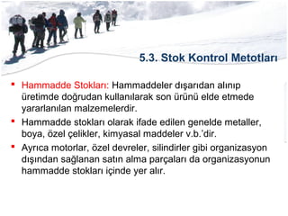 5.3. Stok Kontrol Metotları
 Hammadde Stokları: Hammaddeler dışarıdan alınıp
üretimde doğrudan kullanılarak son ürünü elde etmede
yararlanılan malzemelerdir.
 Hammadde stokları olarak ifade edilen genelde metaller,
boya, özel çelikler, kimyasal maddeler v.b.’dir.
 Ayrıca motorlar, özel devreler, silindirler gibi organizasyon
dışından sağlanan satın alma parçaları da organizasyonun
hammadde stokları içinde yer alır.
 