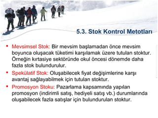 5.3. Stok Kontrol Metotları
 Mevsimsel Stok: Bir mevsim başlamadan önce mevsim
boyunca oluşacak tüketimi karşılamak üzere tutulan stoktur.
Örneğin kırtasiye sektöründe okul öncesi dönemde daha
fazla stok bulundurulur.
 Spekülatif Stok: Oluşabilecek fiyat değişimlerine karşı
avantaj sağlayabilmek için tutulan stoktur.
 Promosyon Stoku: Pazarlama kapsamında yapılan
promosyon (indirimli satış, hediyeli satış vb.) durumlarında
oluşabilecek fazla satışlar için bulundurulan stoktur.
 