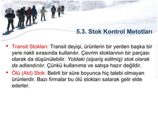 5.3. Stok Kontrol Metotları
 Transit Stokları: Transit deyişi, ürünlerin bir yerden başka bir
yere nakli sırasında kullanılır. Çevrim stoklarının bir parçası
olarak da düşünülebilir. Yoldaki (sipariş edilmiş) stok olarak
da adlandırılır. Çünkü kullanıma ve satışa hazır değildir.
 Ölü (Atıl) Stok: Belirli bir süre boyunca hiç talebi olmayan
ürünlerdir. Bazı firmalar bu ölü stokları satarak gelir elde
ederler.
 