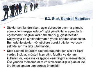 5.3. Stok Kontrol Metotları
 Stoklar sınıflandırılırken, aşırı derecede ayırıma gitmek,
yöneticileri meşgul edeceği gibi yöneticilerin ayrıntılarla
uğraşmaları sağlıklı karar almalarını güçleştirecektir.
Dolayısıyla da sınıflandırmanın yararı ortadan kalkacaktır.
Bu nedenle stoklar, yöneticilere gerekli bilgileri verecek
şekilde ayrıma tabi tutulmalıdır.
 Stok sistemi ile üretim sistemi arasında çok sıkı bir ilişki
vardır. Stoklar, müşteri hizmetini, fabrika ve donanım
kullanımını, kapasite ve işgücü verimliliğini etkilemektedir.
Öte yandan malzeme alım ve stoklarına ilişkin plânlar ise
üretim açısından son derece önemlidir.
 