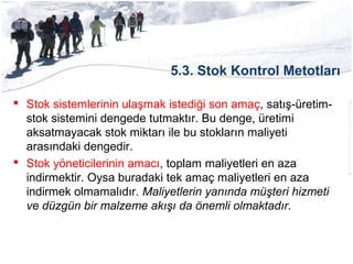 5.3. Stok Kontrol Metotları
 Stok sistemlerinin ulaşmak istediği son amaç, satış-üretim-
stok sistemini dengede tutmaktır. Bu denge, üretimi
aksatmayacak stok miktarı ile bu stokların maliyeti
arasındaki dengedir.
 Stok yöneticilerinin amacı, toplam maliyetleri en aza
indirmektir. Oysa buradaki tek amaç maliyetleri en aza
indirmek olmamalıdır. Maliyetlerin yanında müşteri hizmeti
ve düzgün bir malzeme akışı da önemli olmaktadır.
 