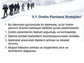5.1. Üretim Planlama Stratejileri
 Bu bakımdan günümüzde bir işletmede, iyi bir üretim
planının önemini belirleyen faktörler şunlar olabilmektedir.
1. Üretim sistemlerinin faaliyet yoğunluğu ve karmaşıklığı,
2. İşletme içindeki faaliyetlerin koordinasyonundaki zorluklar,
3. İşletmeler arasındaki ilişkilerin artması ve rekabet
durumu,
4. Müşteri kitlesinin artması ve müşterilerin zevk ve
tercihlerinin değişmesi,
 
