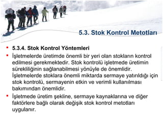 5.3. Stok Kontrol Metotları
 5.3.4. Stok Kontrol Yöntemleri
 İşletmelerde üretimde önemli bir yeri olan stokların kontrol
edilmesi gerekmektedir. Stok kontrolü işletmede üretimin
sürekliliğinin sağlanabilmesi yönüyle de önemlidir.
İşletmelerde stoklara önemli miktarda sermaye yatırıldığı için
stok kontrolü, sermayenin etkin ve verimli kullanılması
bakımından önemlidir.
 İşletmede üretim şekline, sermaye kaynaklarına ve diğer
faktörlere bağlı olarak değişik stok kontrol metotları
uygulanır.
 