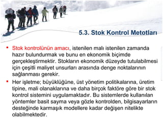 5.3. Stok Kontrol Metotları
 Stok kontrolünün amacı, istenilen malı istenilen zamanda
hazır bulundurmak ve bunu en ekonomik biçimde
gerçekleştirmektir. Stokların ekonomik düzeyde tutulabilmesi
için çeşitli maliyet unsurları arasında denge noktalarının
sağlanması gerekir.
 Her işletme; büyüklüğüne, üst yönetim politikalarına, üretim
tipine, mali olanaklarına ve daha birçok faktöre göre bir stok
kontrol sistemini uygulamaktadır. Bu sistemlerde kullanılan
yöntemler basit sayma veya gözle kontrolden, bilgisayarların
desteğinde karmaşık modellere kadar değişen nitelikte
olabilmektedir.
 