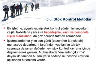 5.3. Stok Kontrol Metotları
 Bir işletme, uygulayacağı stok kontrol yöntemini seçerken,
çeşitli faktörlerin yanı sıra haberleşme, kayıt ve personele
ilişkin olanaklarını da göz önünde tutmak zorundadır.
 İşletmelerde her yılın son günü (bazen her 6 ayda bir)
muhasebe departmanı tarafından yapılan ve tek tek
saymaya dayanan değerlemeyi stok kontrol kavramı içinde
düşünmemek gerekir. Muhasebede “envanter çıkarma”
deyimi ile tanınan bu faaliyetin sadece muhasebe kayıtları
açısından bir anlamı vardır.
 