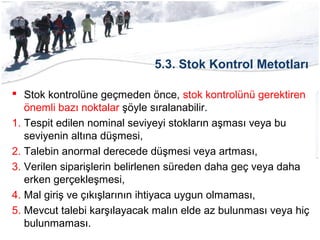 5.3. Stok Kontrol Metotları
 Stok kontrolüne geçmeden önce, stok kontrolünü gerektiren
önemli bazı noktalar şöyle sıralanabilir.
1. Tespit edilen nominal seviyeyi stokların aşması veya bu
seviyenin altına düşmesi,
2. Talebin anormal derecede düşmesi veya artması,
3. Verilen siparişlerin belirlenen süreden daha geç veya daha
erken gerçekleşmesi,
4. Mal giriş ve çıkışlarının ihtiyaca uygun olmaması,
5. Mevcut talebi karşılayacak malın elde az bulunması veya hiç
bulunmaması.
 