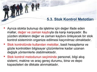 5.3. Stok Kontrol Metotları
 Ayrıca stokta bulunup da işletme için değer ifade eden
mallar, değer ve zaman kaybıyla da karşı karşıyadır. Bu
yüzden stokların değer ve zaman kaybını önleyecek bir stok
kontrol sisteminin organize edilmesi kaçınılmaz olmaktadır.
 Stok kontrolünde kullanılan metotlar, basit hesaplama ve
gözle kontrolden bilgisayar çözümlerine kadar uzanan
değişik yöntemlerle olabilmektedir.
 Stok kontrol metodunun seçiminde personel, bilgi akış
sistemi, makine ve araç gereç durumu, bina ve depo
kapasiteleri de dikkate alınmaktadır.
 