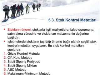 5.3. Stok Kontrol Metotları
 Stokların önemi, stoklarla ilgili maliyetlere, talep durumuna,
satın alma süresine ve stoklanan malzemenin değerine
bağlıdır.
 İşletmelerde stokların taşıdığı öneme bağlı olarak çeşitli stok
kontrol metotları uygulanır. Bu stok kontrol metotları
şunlardır;
1. Gözle Kontrol Metodu
2. Çift Kutu Metodu
3. Sabit Sipariş Periyodu
4. Sabit Sipariş Miktarı
5. ABC Metodu
6. Maksimum-Minimum Metodu
 