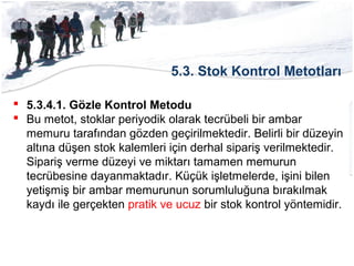 5.3. Stok Kontrol Metotları
 5.3.4.1. Gözle Kontrol Metodu
 Bu metot, stoklar periyodik olarak tecrübeli bir ambar
memuru tarafından gözden geçirilmektedir. Belirli bir düzeyin
altına düşen stok kalemleri için derhal sipariş verilmektedir.
Sipariş verme düzeyi ve miktarı tamamen memurun
tecrübesine dayanmaktadır. Küçük işletmelerde, işini bilen
yetişmiş bir ambar memurunun sorumluluğuna bırakılmak
kaydı ile gerçekten pratik ve ucuz bir stok kontrol yöntemidir.
 