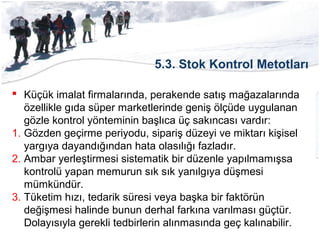 5.3. Stok Kontrol Metotları
 Küçük imalat firmalarında, perakende satış mağazalarında
özellikle gıda süper marketlerinde geniş ölçüde uygulanan
gözle kontrol yönteminin başlıca üç sakıncası vardır:
1. Gözden geçirme periyodu, sipariş düzeyi ve miktarı kişisel
yargıya dayandığından hata olasılığı fazladır.
2. Ambar yerleştirmesi sistematik bir düzenle yapılmamışsa
kontrolü yapan memurun sık sık yanılgıya düşmesi
mümkündür.
3. Tüketim hızı, tedarik süresi veya başka bir faktörün
değişmesi halinde bunun derhal farkına varılması güçtür.
Dolayısıyla gerekli tedbirlerin alınmasında geç kalınabilir.
 