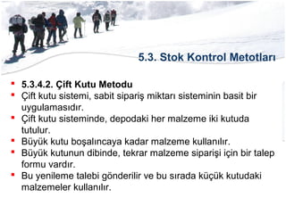 5.3. Stok Kontrol Metotları
 5.3.4.2. Çift Kutu Metodu
 Çift kutu sistemi, sabit sipariş miktarı sisteminin basit bir
uygulamasıdır.
 Çift kutu sisteminde, depodaki her malzeme iki kutuda
tutulur.
 Büyük kutu boşalıncaya kadar malzeme kullanılır.
 Büyük kutunun dibinde, tekrar malzeme siparişi için bir talep
formu vardır.
 Bu yenileme talebi gönderilir ve bu sırada küçük kutudaki
malzemeler kullanılır.
 