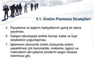 5.1. Üretim Planlama Stratejileri
5. Pazarlama ve dağıtım faaliyetlerinin geniş bir alana
yayılması,
6. Gelişen teknolojiyle birlikte hizmet, kalite ve fiyat
rekabetinin yoğunlaşması,
7. İşletmenin ekonomik üretim düzeyinde üretim
yapabilmesi için hammadde, malzeme, işgücü ve
makinelerin atıl çalışma sürelerini asgari düzeye
indirilmesi gibi.
 