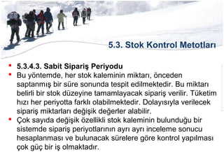 5.3. Stok Kontrol Metotları
 5.3.4.3. Sabit Sipariş Periyodu
 Bu yöntemde, her stok kaleminin miktarı, önceden
saptanmış bir süre sonunda tespit edilmektedir. Bu miktarı
belirli bir stok düzeyine tamamlayacak sipariş verilir. Tüketim
hızı her periyotta farklı olabilmektedir. Dolayısıyla verilecek
sipariş miktarları değişik değerler alabilir.
 Çok sayıda değişik özellikli stok kaleminin bulunduğu bir
sistemde sipariş periyotlarının ayrı ayrı inceleme sonucu
hesaplanması ve bulunacak sürelere göre kontrol yapılması
çok güç bir iş olmaktadır.
 