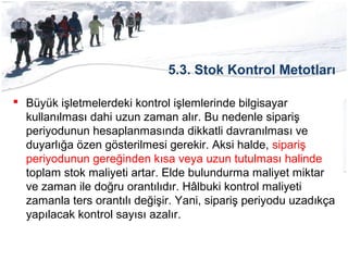 5.3. Stok Kontrol Metotları
 Büyük işletmelerdeki kontrol işlemlerinde bilgisayar
kullanılması dahi uzun zaman alır. Bu nedenle sipariş
periyodunun hesaplanmasında dikkatli davranılması ve
duyarlığa özen gösterilmesi gerekir. Aksi halde, sipariş
periyodunun gereğinden kısa veya uzun tutulması halinde
toplam stok maliyeti artar. Elde bulundurma maliyet miktar
ve zaman ile doğru orantılıdır. Hâlbuki kontrol maliyeti
zamanla ters orantılı değişir. Yani, sipariş periyodu uzadıkça
yapılacak kontrol sayısı azalır.
 