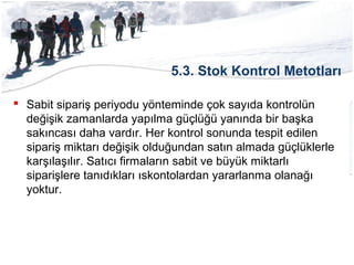 5.3. Stok Kontrol Metotları
 Sabit sipariş periyodu yönteminde çok sayıda kontrolün
değişik zamanlarda yapılma güçlüğü yanında bir başka
sakıncası daha vardır. Her kontrol sonunda tespit edilen
sipariş miktarı değişik olduğundan satın almada güçlüklerle
karşılaşılır. Satıcı firmaların sabit ve büyük miktarlı
siparişlere tanıdıkları ıskontolardan yararlanma olanağı
yoktur.
 