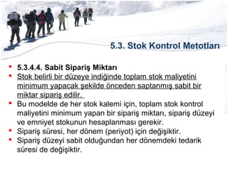 5.3. Stok Kontrol Metotları
 5.3.4.4. Sabit Sipariş Miktarı
 Stok belirli bir düzeye indiğinde toplam stok maliyetini
minimum yapacak şekilde önceden saptanmış sabit bir
miktar sipariş edilir.
 Bu modelde de her stok kalemi için, toplam stok kontrol
maliyetini minimum yapan bir sipariş miktarı, sipariş düzeyi
ve emniyet stokunun hesaplanması gerekir.
 Sipariş süresi, her dönem (periyot) için değişiktir.
 Sipariş düzeyi sabit olduğundan her dönemdeki tedarik
süresi de değişiktir.
 