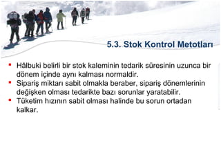 5.3. Stok Kontrol Metotları
 Hâlbuki belirli bir stok kaleminin tedarik süresinin uzunca bir
dönem içinde aynı kalması normaldir.
 Sipariş miktarı sabit olmakla beraber, sipariş dönemlerinin
değişken olması tedarikte bazı sorunlar yaratabilir.
 Tüketim hızının sabit olması halinde bu sorun ortadan
kalkar.
 