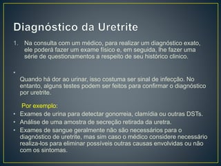 1. Na consulta com um médico, para realizar um diagnóstico exato,
ele poderá fazer um exame físico e, em seguida, lhe fazer uma
série de questionamentos a respeito de seu histórico clinico.
•
Quando há dor ao urinar, isso costuma ser sinal de infecção. No
entanto, alguns testes podem ser feitos para confirmar o diagnóstico
por uretrite.
Por exemplo:
• Exames de urina para detectar gonorreia, clamídia ou outras DSTs.
• Análise de uma amostra de secreção retirada da uretra.
• Exames de sangue geralmente não são necessários para o
diagnóstico de uretrite, mas sim caso o médico considere necessário
realiza-los para eliminar possíveis outras causas envolvidas ou não
com os sintomas.
 