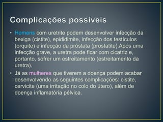 • Homens com uretrite podem desenvolver infecção da
bexiga (cistite), epididimite, infecção dos testículos
(orquite) e infecção da próstata (prostatite).Após uma
infecção grave, a uretra pode ficar com cicatriz e,
portanto, sofrer um estreitamento (estreitamento da
uretra).
• Já as mulheres que tiverem a doença podem acabar
desenvolvendo as seguintes complicações: cistite,
cervicite (uma irritação no colo do útero), além de
doença inflamatória pélvica.
 