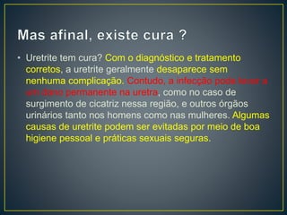• Uretrite tem cura? Com o diagnóstico e tratamento
corretos, a uretrite geralmente desaparece sem
nenhuma complicação. Contudo, a infecção pode levar a
um dano permanente na uretra, como no caso de
surgimento de cicatriz nessa região, e outros órgãos
urinários tanto nos homens como nas mulheres. Algumas
causas de uretrite podem ser evitadas por meio de boa
higiene pessoal e práticas sexuais seguras.
 
