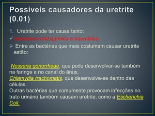 1. Uretrite pode ter causa tanto:
bacteriana;viral;química e traumática.
 Entre as bactérias que mais costumam causar uretrite
estão:
Nesseria gonorrheae, que pode desenvolver-se também
na faringe e no canal do ânus.
Chlamydia trachomatis, que desenvolve-se dentro das
células.
Outras bactérias que comumente provocam infecções no
trato urinário também causam uretrite, como a Escherichia
Coli.
 