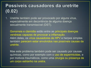 1. Uretrite também pode ser provocado por alguns vírus,
especialmente em decorrência de alguma doença
sexualmente transmissível (DST).
Gonorreia e clamídia estão entre as principais doenças
venéreas capazes de provocar a inflamação.
Além deles, os vírus causadores de HPV e herpes simples
também parecem estar envolvidos nas possíveis causas da
uretrite.
Mas este problema também pode ser causado por causas
químicas, como por exemplo com o uso de espermicidas, e
por motivos traumáticos, como uma cirurgia ou presença de
um corpo estranho na uretra.
 