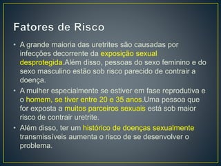 • A grande maioria das uretrites são causadas por
infecções decorrente da exposição sexual
desprotegida.Além disso, pessoas do sexo feminino e do
sexo masculino estão sob risco parecido de contrair a
doença.
• A mulher especialmente se estiver em fase reprodutiva e
o homem, se tiver entre 20 e 35 anos.Uma pessoa que
for exposta a muitos parceiros sexuais está sob maior
risco de contrair uretrite.
• Além disso, ter um histórico de doenças sexualmente
transmissíveis aumenta o risco de se desenvolver o
problema.
 