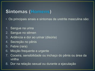 • Os principais sinais e sintomas de uretrite masculina são:
1. Sangue na urina
2. Sangue no sêmen
3. Ardência e dor ao urinar (disúria)
4. Secreção no pênis
5. Febre (rara)
6. Micção frequente e urgente
7. Coceira, sensibilidade ou inchaço do pênis ou área da
virilha
8. Dor na relação sexual ou durante a ejaculação
 