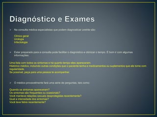  Na consulta médica especialistas que podem diagnosticar uretrite são:
Clínico geral
Urologia
Infectologia
 Estar preparado para a consulta pode facilitar o diagnóstico e otimizar o tempo. É bom ir com algumas
informações:
Uma lista com todos os sintomas e há quanto tempo eles apareceram.
Histórico médico, incluindo outras condições que o paciente tenha e medicamentos ou suplementos que ele tome com
regularidade.
Se possível, peça para uma pessoa te acompanhar.
 O médico provavelmente fará uma série de perguntas, tais como:
Quando os sintomas apareceram?
Os sintomas são frequentes ou ocasionais?
Você manteve relações sexuais desprotegidas recentemente?
Qual a intensidade dos sintomas?
Você teve febre recentemente?
 