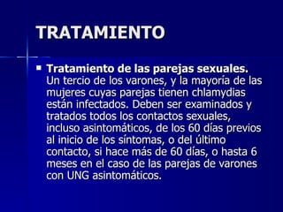 TRATAMIENTO Tratamiento de las parejas sexuales.  Un tercio de los varones, y la mayoría de las mujeres cuyas parejas tienen chlamydias están infectados. Deben ser examinados y tratados todos los contactos sexuales, incluso asintomáticos, de los 60 días previos al inicio de los síntomas, o del último contacto, si hace más de 60 días, o hasta 6 meses en el caso de las parejas de varones con UNG asintomáticos. 